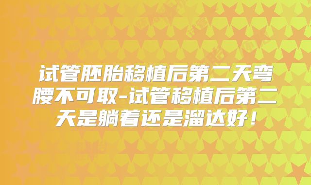 试管胚胎移植后第二天弯腰不可取-试管移植后第二天是躺着还是溜达好！