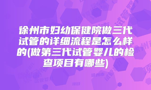 徐州市妇幼保健院做三代试管的详细流程是怎么样的(做第三代试管婴儿的检查项目有哪些)