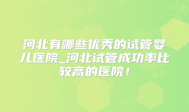 河北有哪些优秀的试管婴儿医院_河北试管成功率比较高的医院！