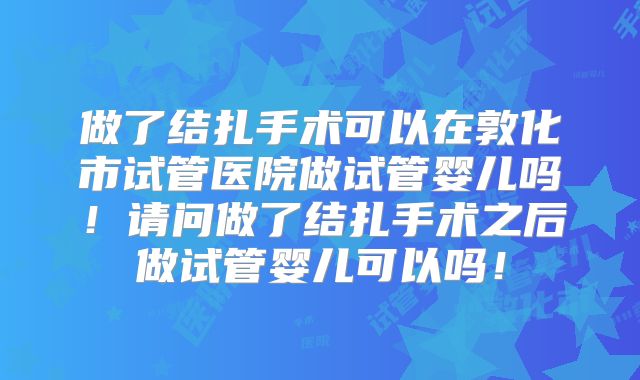 做了结扎手术可以在敦化市试管医院做试管婴儿吗！请问做了结扎手术之后做试管婴儿可以吗！