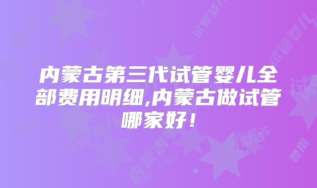 内蒙古第三代试管婴儿全部费用明细,内蒙古做试管哪家好!