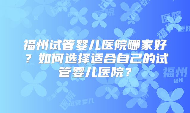 福州试管婴儿医院哪家好？如何选择适合自己的试管婴儿医院？