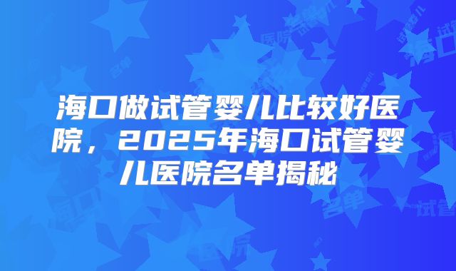 海口做试管婴儿比较好医院,2025年海口试管婴儿医院名单揭秘
