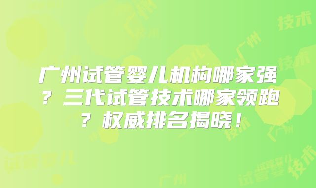 广州试管婴儿机构哪家强？三代试管技术哪家领跑？权威排名揭晓！