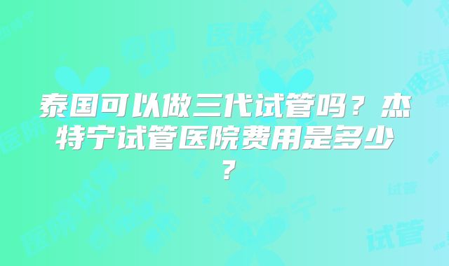 泰国可以做三代试管吗？杰特宁试管医院费用是多少？