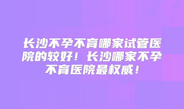 长沙不孕不育哪家试管医院的较好！长沙哪家不孕不育医院最权威！