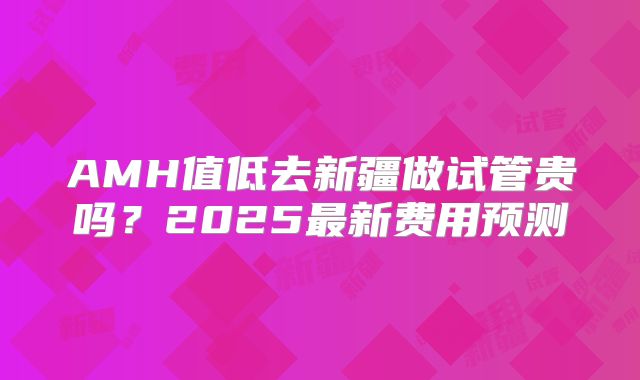 AMH值低去新疆做试管贵吗？2025最新费用预测
