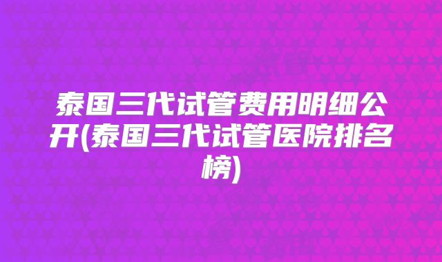 泰国三代试管费用明细公开(泰国三代试管医院排名榜)