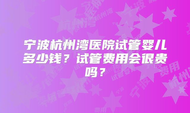 宁波杭州湾医院试管婴儿多少钱？试管费用会很贵吗？