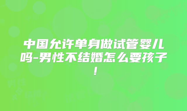 中国允许单身做试管婴儿吗-男性不结婚怎么要孩子!