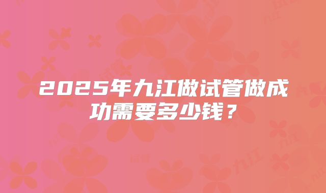 2025年九江做试管做成功需要多少钱?