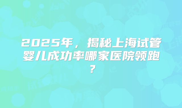 2025年，揭秘上海试管婴儿成功率哪家医院领跑？