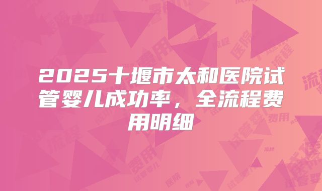2025十堰市太和医院试管婴儿成功率，全流程费用明细
