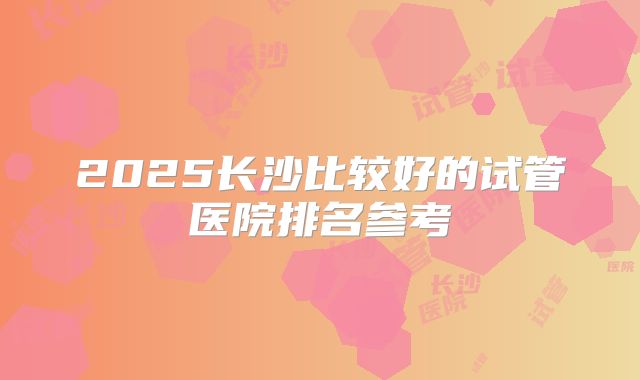 2025长沙比较好的试管医院排名参考