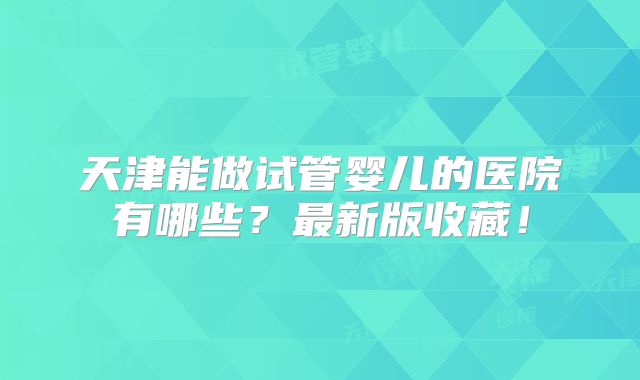 天津能做试管婴儿的医院有哪些?最新版收藏!