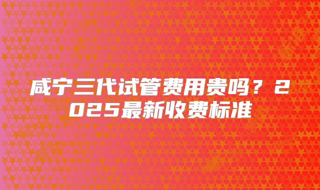 咸宁三代试管费用贵吗？2025最新收费标准