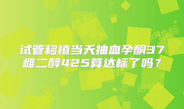 试管移植当天抽血孕酮37雌二醇425算达标了吗？