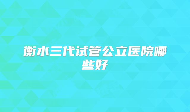 衡水三代试管公立医院哪些好