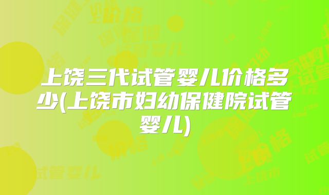 上饶三代试管婴儿价格多少(上饶市妇幼保健院试管婴儿)
