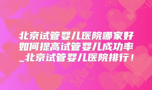 北京试管婴儿医院哪家好如何提高试管婴儿成功率_北京试管婴儿医院排行!