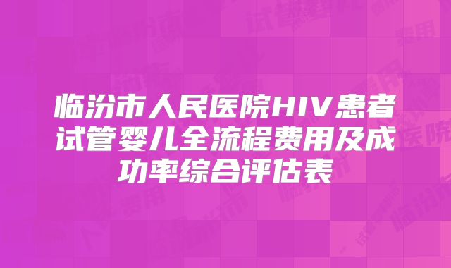 临汾市人民医院HIV患者试管婴儿全流程费用及成功率综合评估表