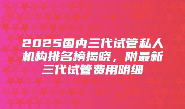 2025国内三代试管私人机构排名榜揭晓，附最新三代试管费用明细