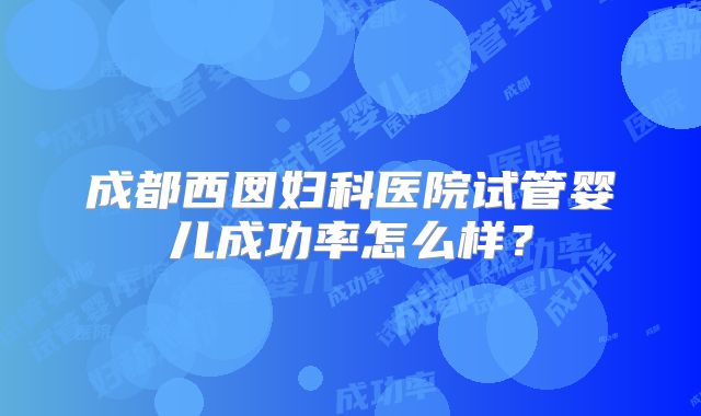 成都西囡妇科医院试管婴儿成功率怎么样？