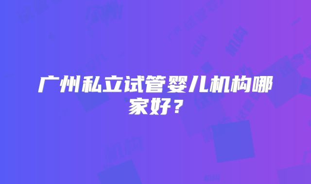 广州私立试管婴儿机构哪家好?