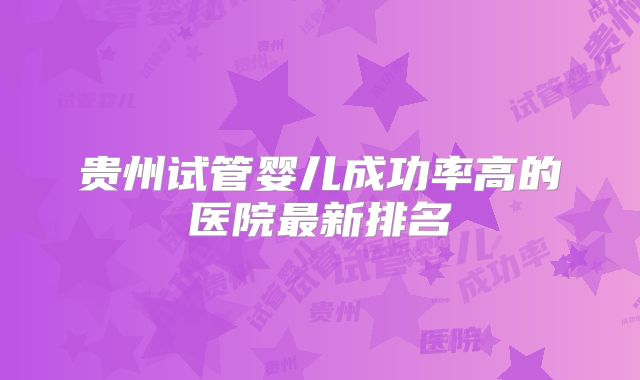 贵州试管婴儿成功率高的医院最新排名
