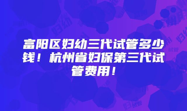 富阳区妇幼三代试管多少钱！杭州省妇保第三代试管费用！