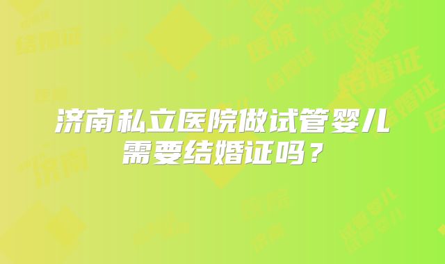 济南私立医院做试管婴儿需要结婚证吗？