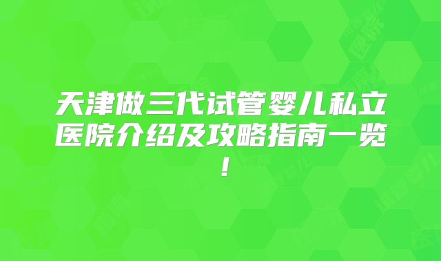天津做三代试管婴儿私立医院介绍及攻略指南一览!