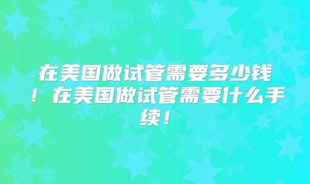 在美国做试管需要多少钱!在美国做试管需要什么手续!