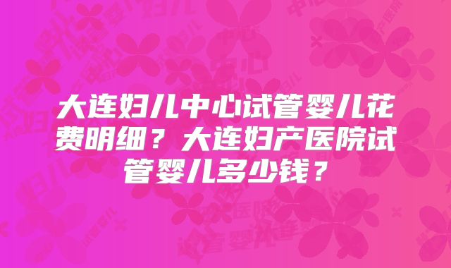 大连妇儿中心试管婴儿花费明细？大连妇产医院试管婴儿多少钱？
