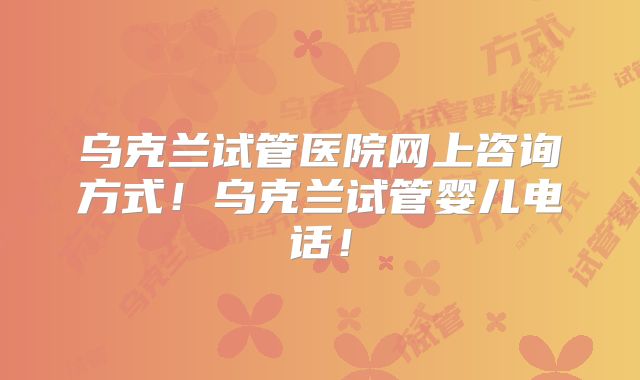 乌克兰试管医院网上咨询方式！乌克兰试管婴儿电话！