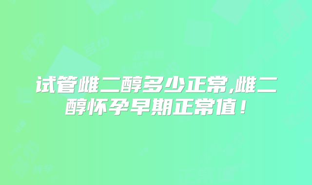 试管雌二醇多少正常,雌二醇怀孕早期正常值！