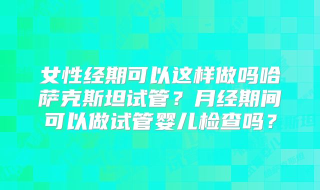 女性经期可以这样做吗哈萨克斯坦试管？月经期间可以做试管婴儿检查吗？