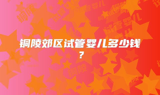 铜陵郊区试管婴儿多少钱？