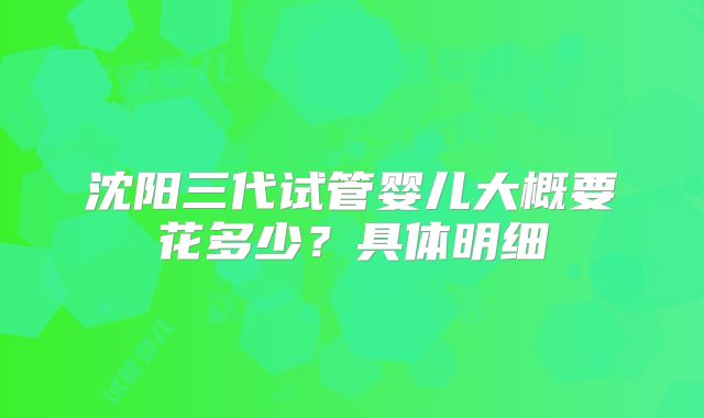 沈阳三代试管婴儿大概要花多少？具体明细
