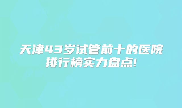 天津43岁试管前十的医院排行榜实力盘点!