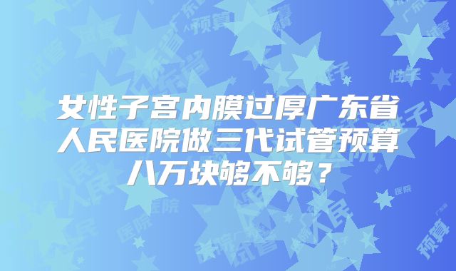 女性子宫内膜过厚广东省人民医院做三代试管预算八万块够不够?