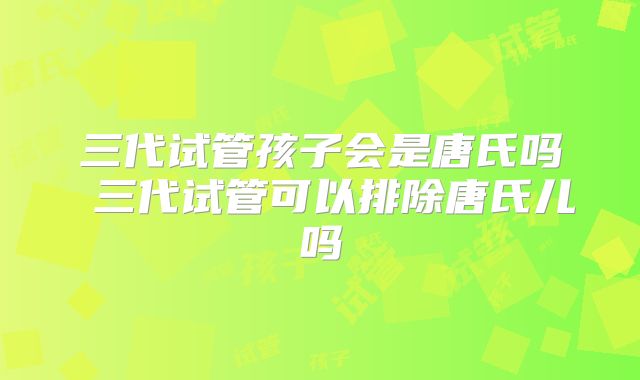 三代试管孩子会是唐氏吗 三代试管可以排除唐氏儿吗