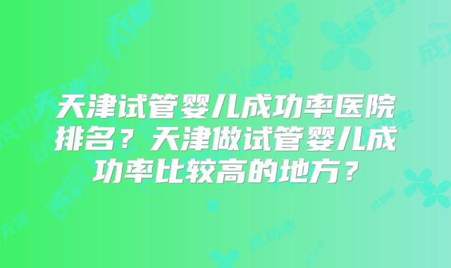 天津试管婴儿成功率医院排名？天津做试管婴儿成功率比较高的地方？