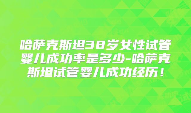 哈萨克斯坦38岁女性试管婴儿成功率是多少-哈萨克斯坦试管婴儿成功经历！