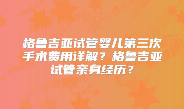 格鲁吉亚试管婴儿第三次手术费用详解？格鲁吉亚试管亲身经历？