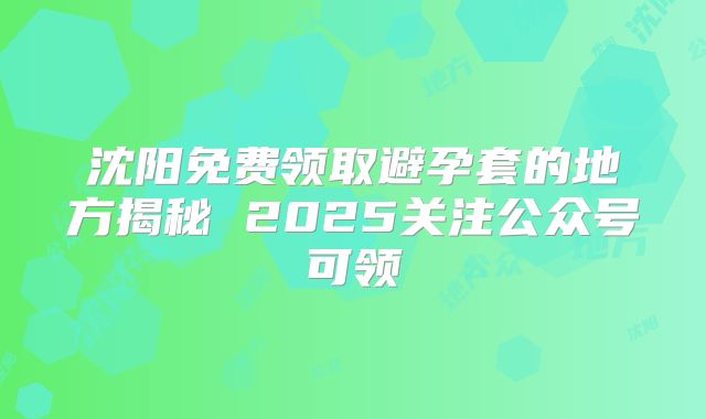 沈阳免费领取避孕套的地方揭秘 2025关注公众号可领
