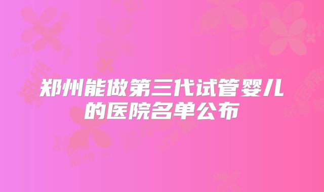 郑州能做第三代试管婴儿的医院名单公布