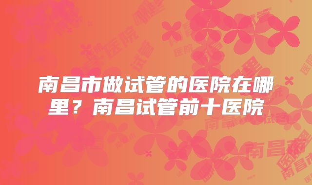 南昌市做试管的医院在哪里？南昌试管前十医院