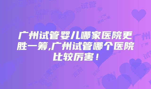 广州试管婴儿哪家医院更胜一筹,广州试管哪个医院比较厉害！