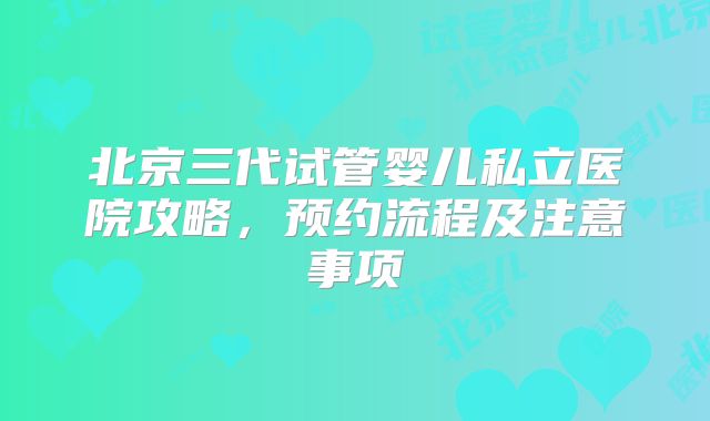 北京三代试管婴儿私立医院攻略,预约流程及注意事项